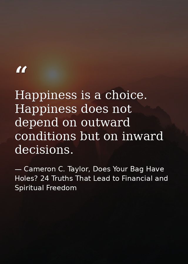 Happiness is a choice. Happiness does not depend on outward conditions but on inward decisions. — Cameron C. Taylor, Does Your Bag Have Holes? 24 Truths That Lead to Financial and Spiritual Freedom