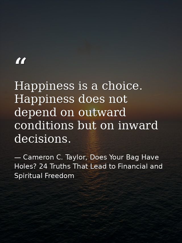 Happiness is a choice. Happiness does not depend on outward conditions but on inward decisions. — Cameron C. Taylor, Does Your Bag Have Holes? 24 Truths That Lead to Financial and Spiritual Freedom