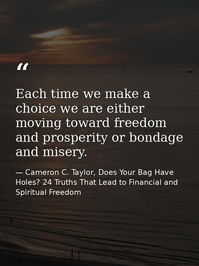 Each time we make a choice we are either moving toward freedom and prosperity or bondage and misery. — Cameron C. Taylor, Does Your Bag Have Holes? 24 Truths That Lead to Financial and Spiritual Freedom