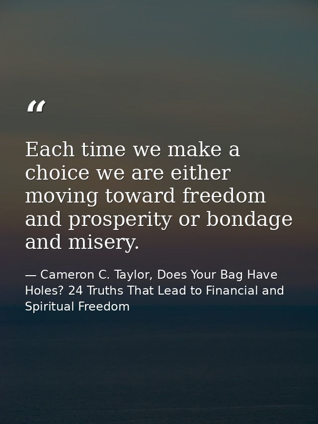 Each time we make a choice we are either moving toward freedom and prosperity or bondage and misery. — Cameron C. Taylor, Does Your Bag Have Holes? 24 Truths That Lead to Financial and Spiritual Freedom