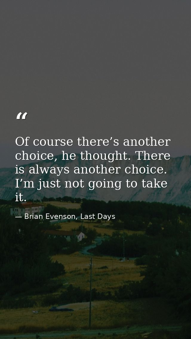 Of course there’s another choice, he thought. There is always another choice. I’m just not going to take it. — Brian Evenson, Last Days