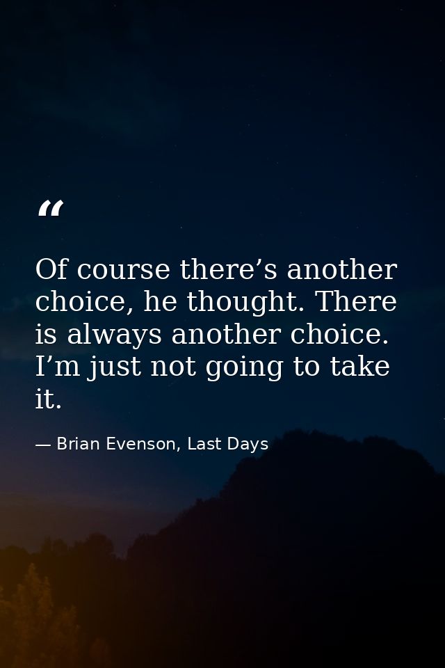 Of course there’s another choice, he thought. There is always another choice. I’m just not going to take it. — Brian Evenson, Last Days