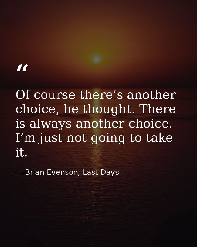 Of course there’s another choice, he thought. There is always another choice. I’m just not going to take it. — Brian Evenson, Last Days