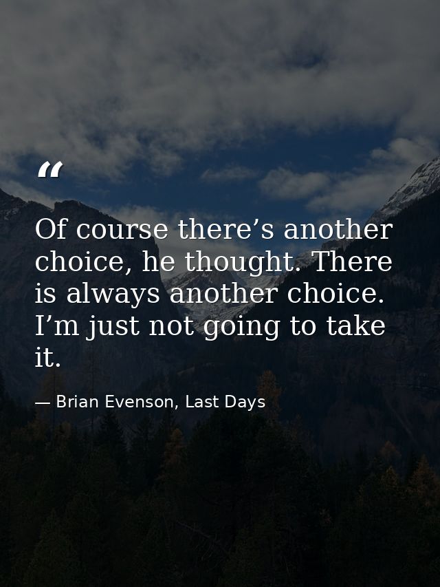 Of course there’s another choice, he thought. There is always another choice. I’m just not going to take it. — Brian Evenson, Last Days