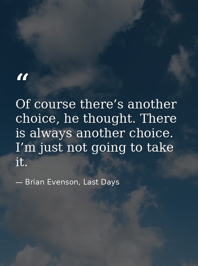 Of course there’s another choice, he thought. There is always another choice. I’m just not going to take it. — Brian Evenson, Last Days