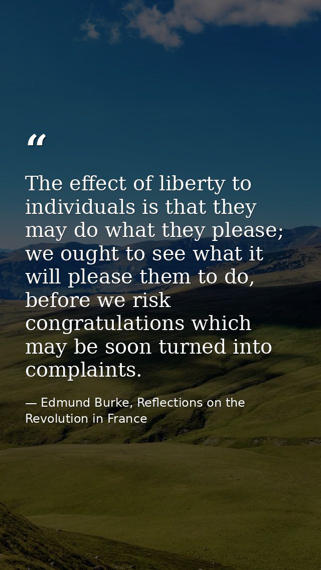 The effect of liberty to individuals is that they may do what they please; we ought to see what it will please them to d — Edmund Burke, Reflections on the Revolution in France