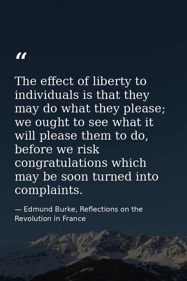 The effect of liberty to individuals is that they may do what they please; we ought to see what it will please them to d — Edmund Burke, Reflections on the Revolution in France