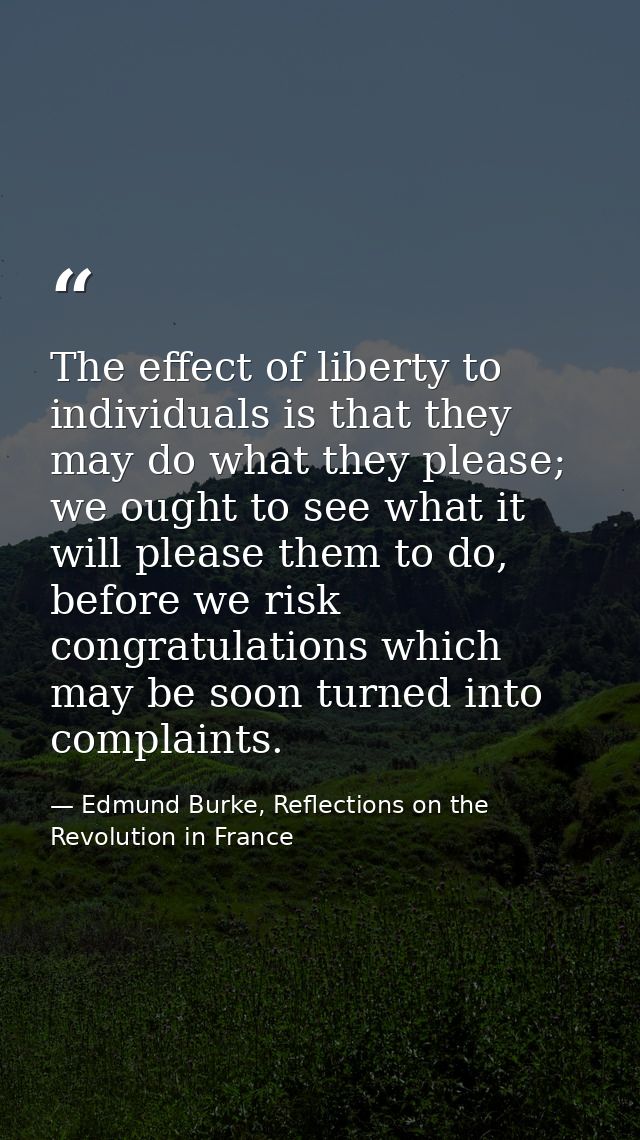 The effect of liberty to individuals is that they may do what they please; we ought to see what it will please them to d — Edmund Burke, Reflections on the Revolution in France