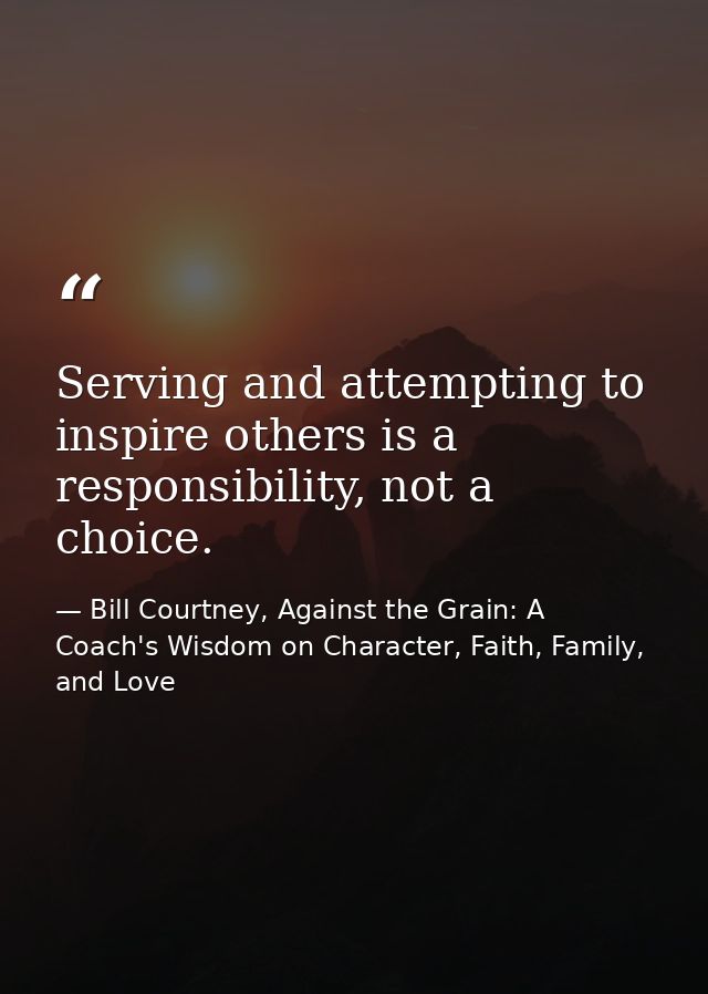 Serving and attempting to inspire others is a responsibility, not a choice. — Bill Courtney, Against the Grain: A Coach's Wisdom on Character, Faith, Family, and Love