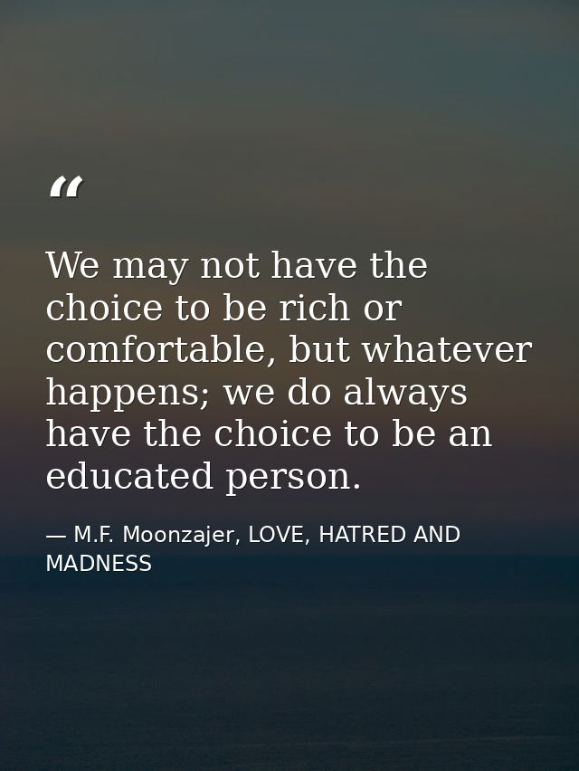 We may not have the choice to be rich or comfortable, but whatever happens; we do always have the choice to be an educat — M.F. Moonzajer, LOVE, HATRED AND MADNESS