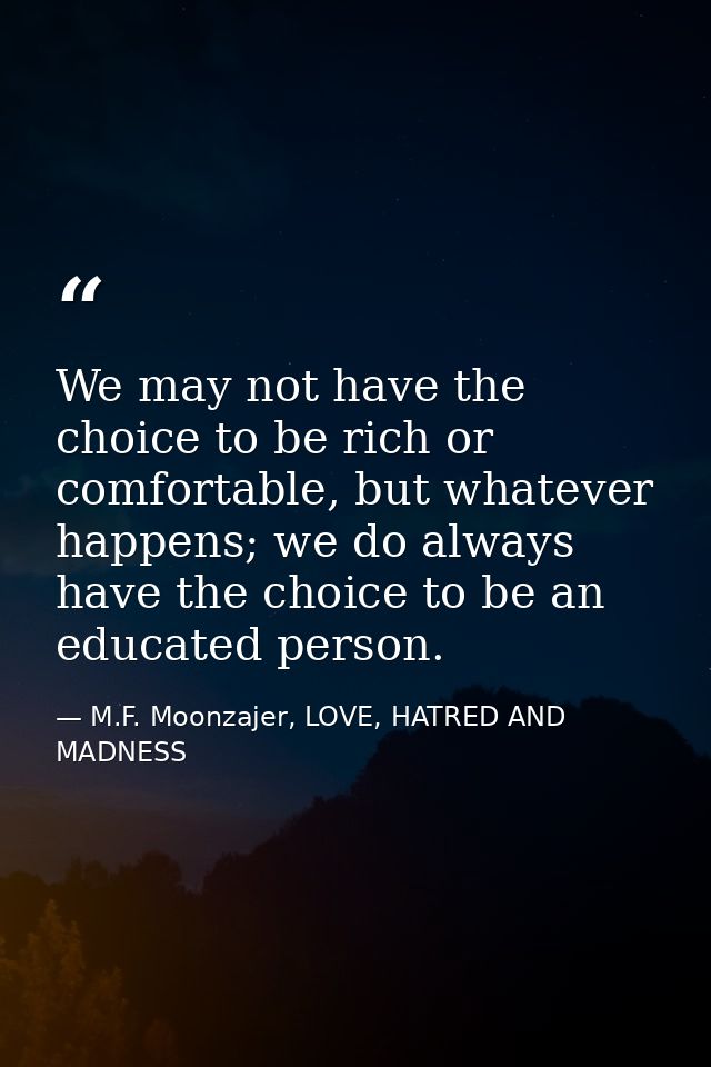 We may not have the choice to be rich or comfortable, but whatever happens; we do always have the choice to be an educat — M.F. Moonzajer, LOVE, HATRED AND MADNESS