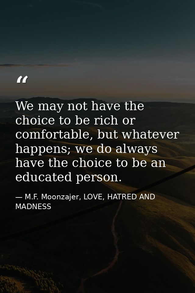 We may not have the choice to be rich or comfortable, but whatever happens; we do always have the choice to be an educat — M.F. Moonzajer, LOVE, HATRED AND MADNESS