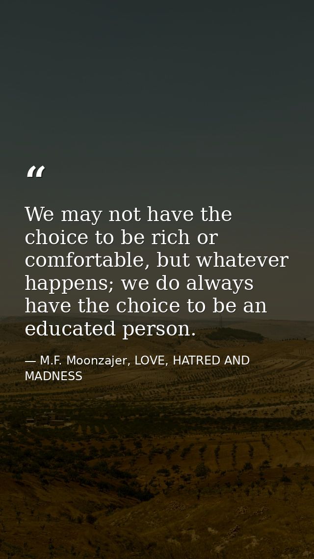 We may not have the choice to be rich or comfortable, but whatever happens; we do always have the choice to be an educat — M.F. Moonzajer, LOVE, HATRED AND MADNESS