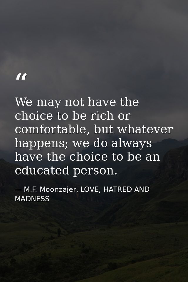 We may not have the choice to be rich or comfortable, but whatever happens; we do always have the choice to be an educat — M.F. Moonzajer, LOVE, HATRED AND MADNESS