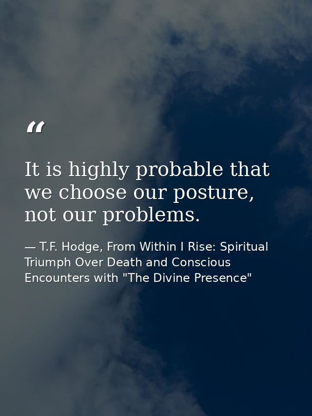 It is highly probable that we choose our posture, not our problems. — T.F. Hodge, From Within I Rise: Spiritual Triumph Over Death and Conscious Encounters with "The Divine Presence"