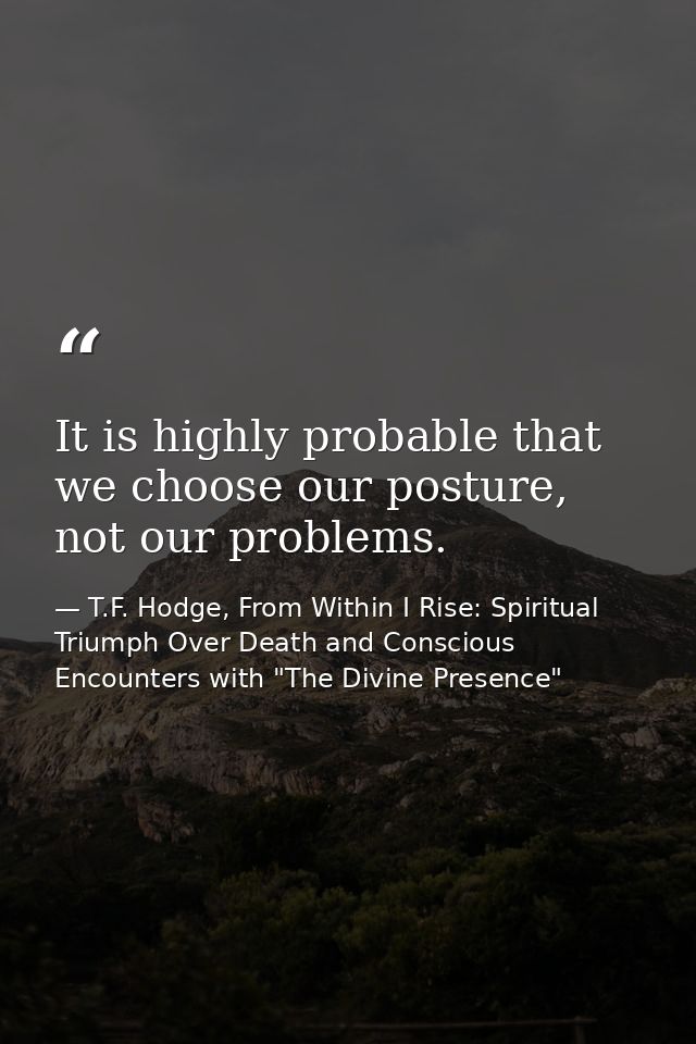 It is highly probable that we choose our posture, not our problems. — T.F. Hodge, From Within I Rise: Spiritual Triumph Over Death and Conscious Encounters with "The Divine Presence"