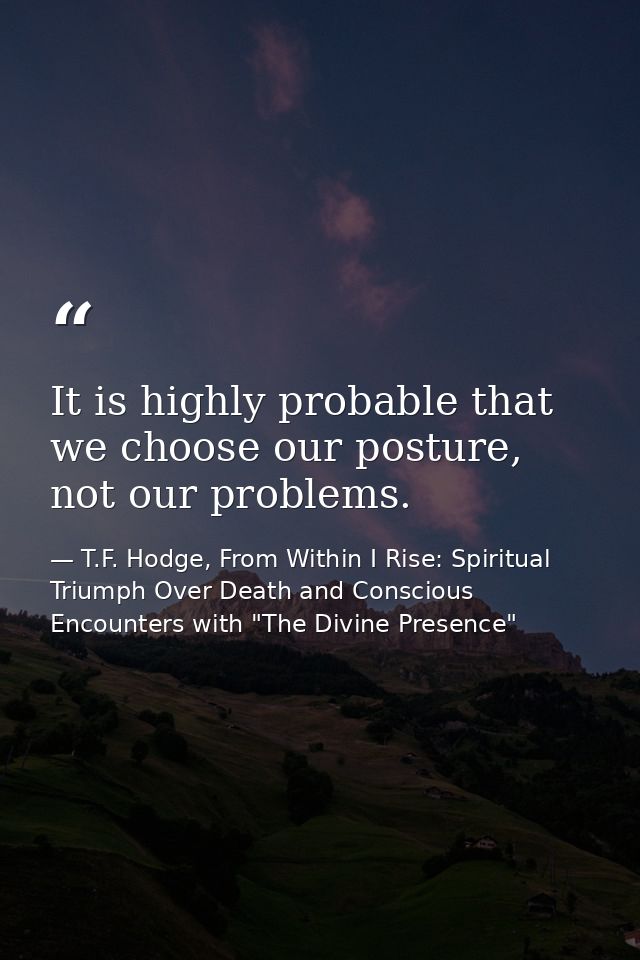 It is highly probable that we choose our posture, not our problems. — T.F. Hodge, From Within I Rise: Spiritual Triumph Over Death and Conscious Encounters with "The Divine Presence"
