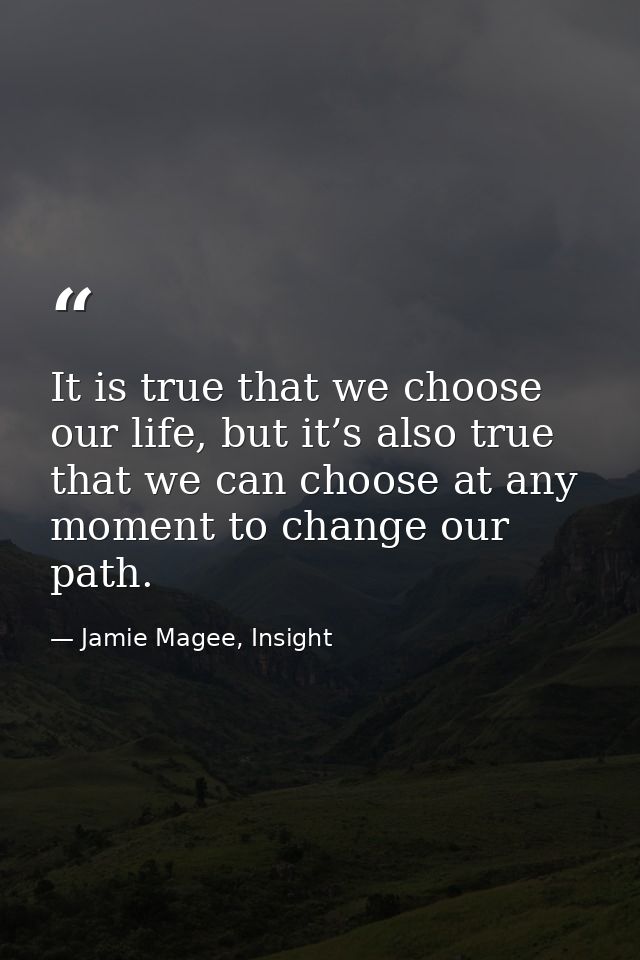 It is true that we choose our life, but it’s also true that we can choose at any moment to change our path. — Jamie Magee, Insight