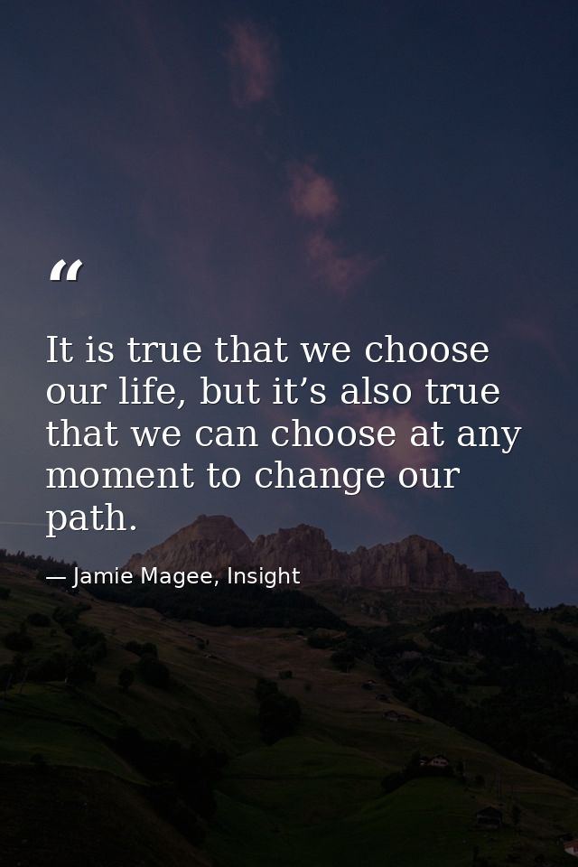 It is true that we choose our life, but it’s also true that we can choose at any moment to change our path. — Jamie Magee, Insight