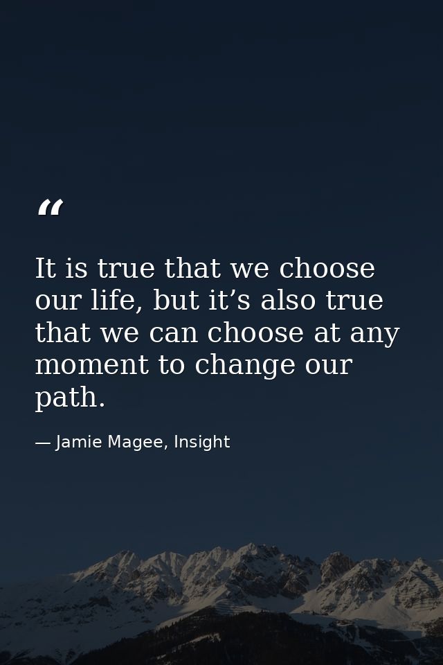 It is true that we choose our life, but it’s also true that we can choose at any moment to change our path. — Jamie Magee, Insight