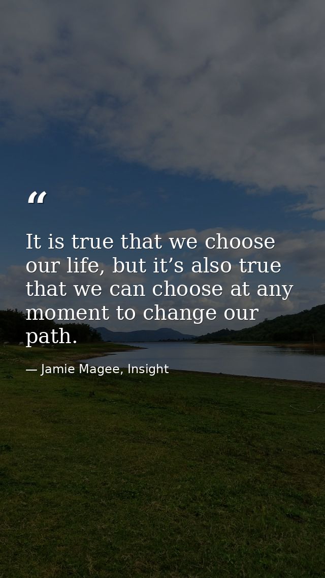 It is true that we choose our life, but it’s also true that we can choose at any moment to change our path. — Jamie Magee, Insight