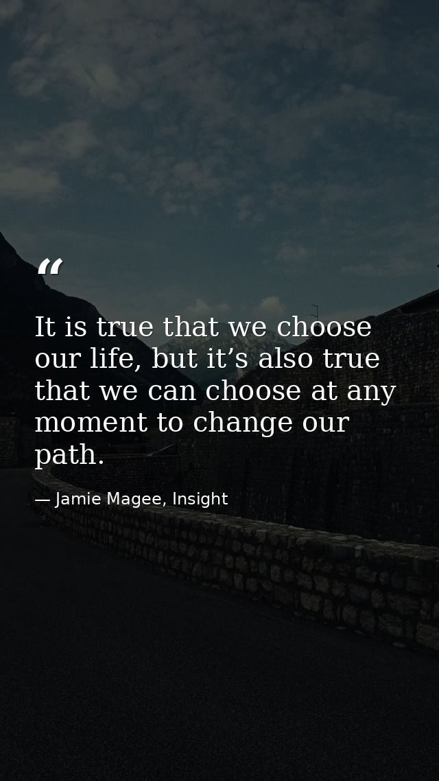 It is true that we choose our life, but it’s also true that we can choose at any moment to change our path. — Jamie Magee, Insight