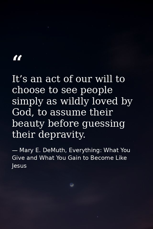 It’s an act of our will to choose to see people simply as wildly loved by God, to assume their beauty before guessing th — Mary E. DeMuth, Everything: What You Give and What You Gain to Become Like Jesus