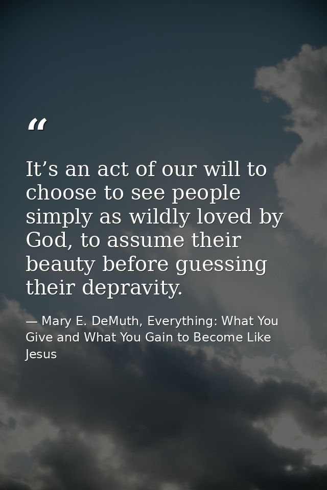 It’s an act of our will to choose to see people simply as wildly loved by God, to assume their beauty before guessing th — Mary E. DeMuth, Everything: What You Give and What You Gain to Become Like Jesus
