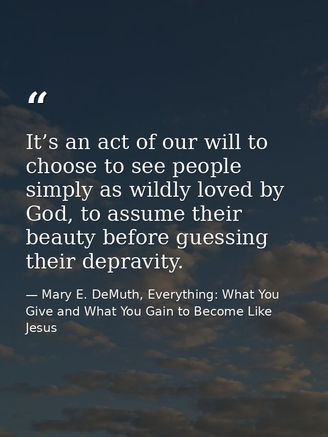 It’s an act of our will to choose to see people simply as wildly loved by God, to assume their beauty before guessing th — Mary E. DeMuth, Everything: What You Give and What You Gain to Become Like Jesus