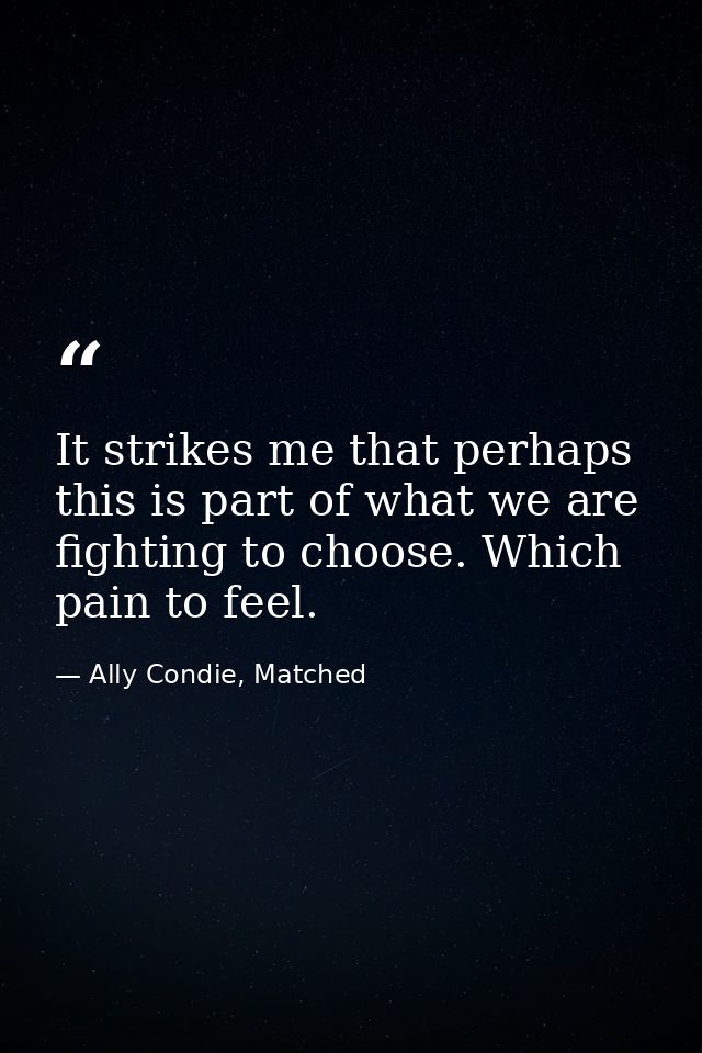 It strikes me that perhaps this is part of what we are fighting to choose. Which pain to feel. — Ally Condie, Matched