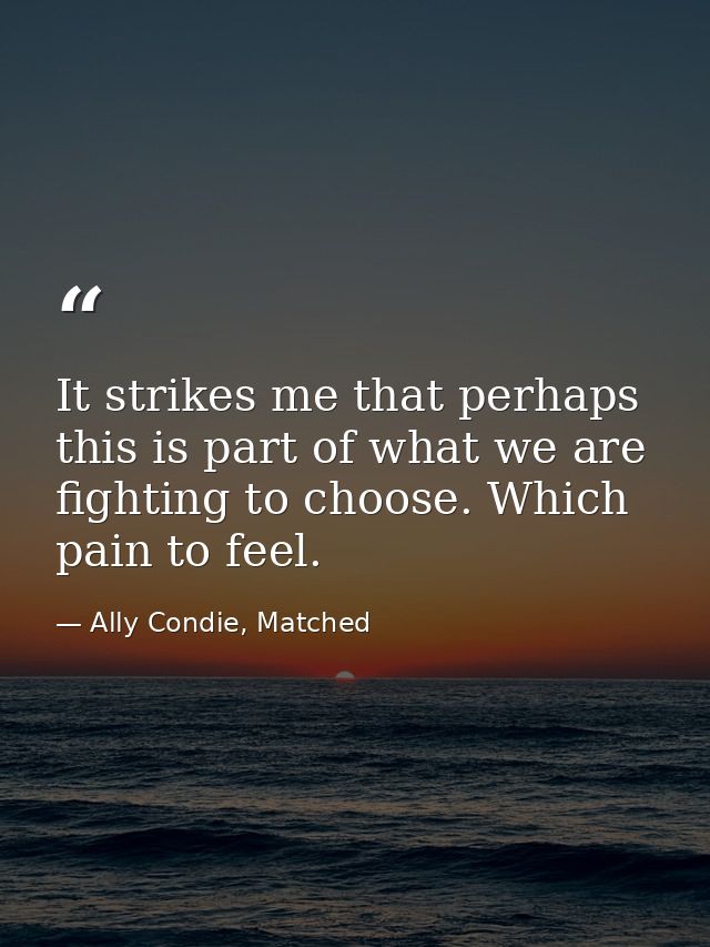 It strikes me that perhaps this is part of what we are fighting to choose. Which pain to feel. — Ally Condie, Matched