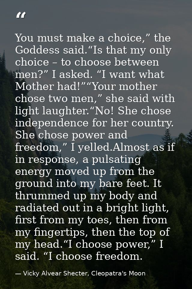 You must make a choice,” the Goddess said.“Is that my only choice – to choose between men?” I asked. “I want what Mother — Vicky Alvear Shecter, Cleopatra's Moon