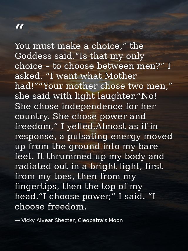 You must make a choice,” the Goddess said.“Is that my only choice – to choose between men?” I asked. “I want what Mother — Vicky Alvear Shecter, Cleopatra's Moon