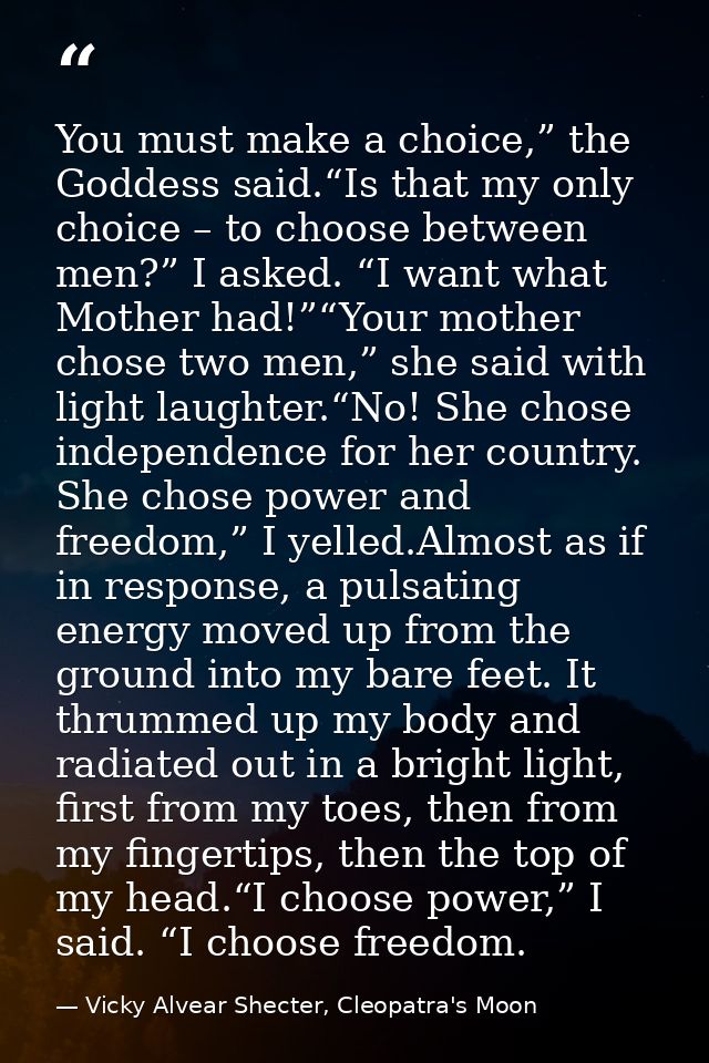 You must make a choice,” the Goddess said.“Is that my only choice – to choose between men?” I asked. “I want what Mother — Vicky Alvear Shecter, Cleopatra's Moon
