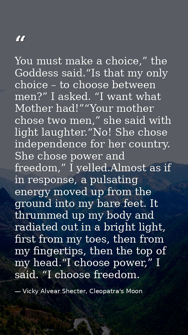 You must make a choice,” the Goddess said.“Is that my only choice – to choose between men?” I asked. “I want what Mother — Vicky Alvear Shecter, Cleopatra's Moon