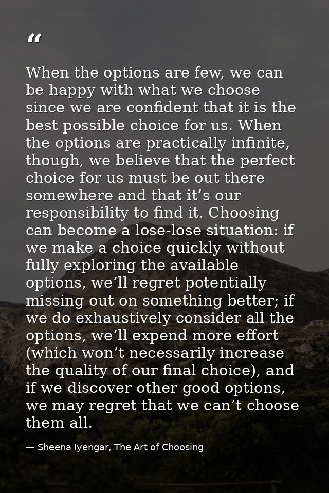 When the options are few, we can be happy with what we choose since we are confident that it is the best possible choice — Sheena Iyengar, The Art of Choosing