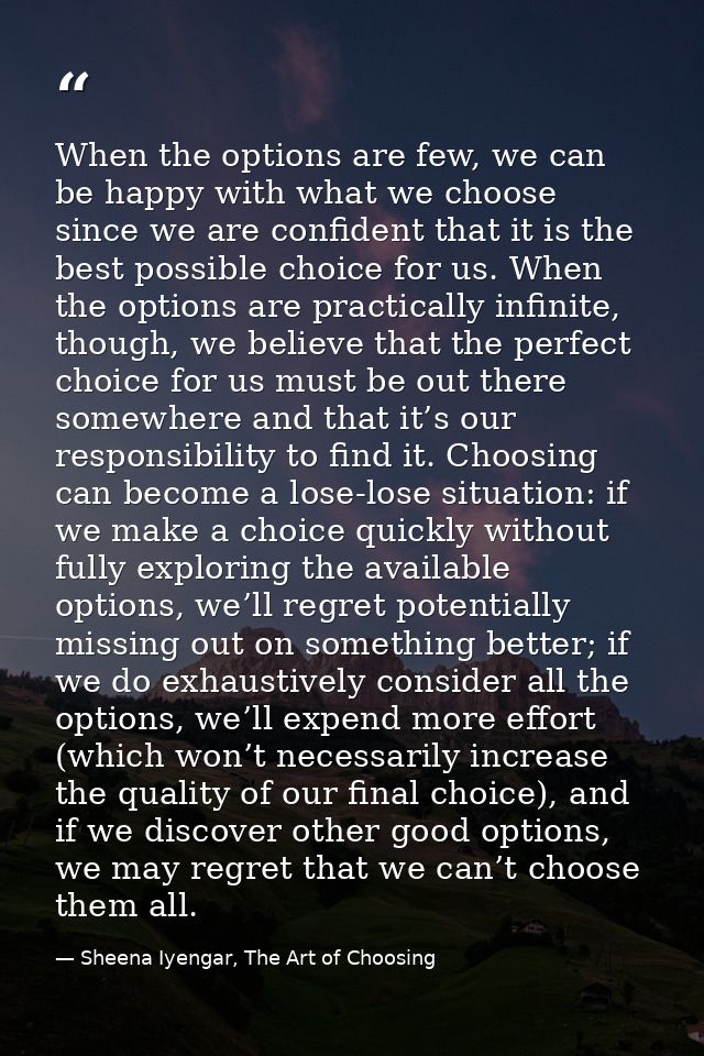 When the options are few, we can be happy with what we choose since we are confident that it is the best possible choice — Sheena Iyengar, The Art of Choosing