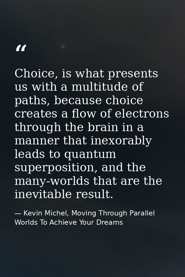 Choice, is what presents us with a multitude of paths, because choice creates a flow of electrons through the brain in a — Kevin Michel, Moving Through Parallel Worlds To Achieve Your Dreams