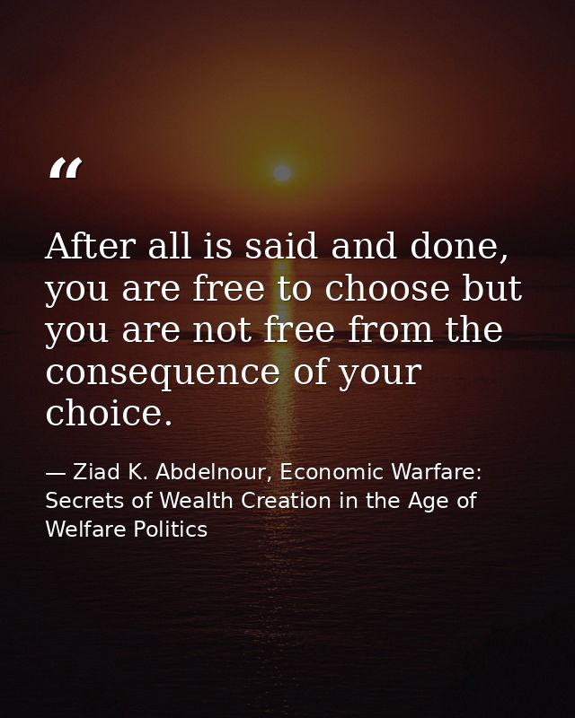 After all is said and done, you are free to choose but you are not free from the consequence of your choice. — Ziad K. Abdelnour, Economic Warfare: Secrets of Wealth Creation in the Age of Welfare Politics