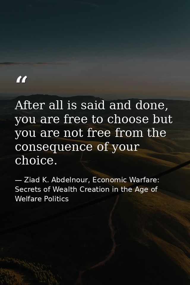 After all is said and done, you are free to choose but you are not free from the consequence of your choice. — Ziad K. Abdelnour, Economic Warfare: Secrets of Wealth Creation in the Age of Welfare Politics