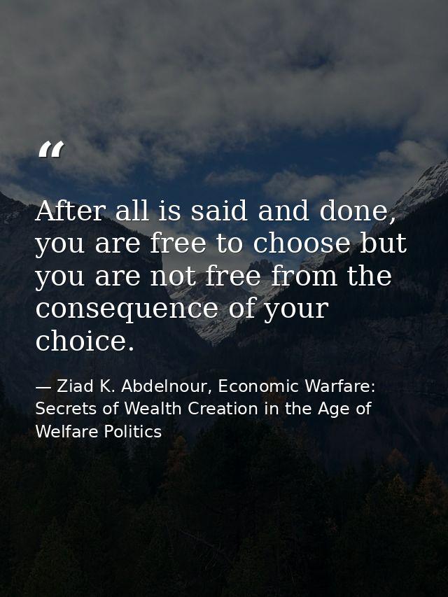 After all is said and done, you are free to choose but you are not free from the consequence of your choice. — Ziad K. Abdelnour, Economic Warfare: Secrets of Wealth Creation in the Age of Welfare Politics
