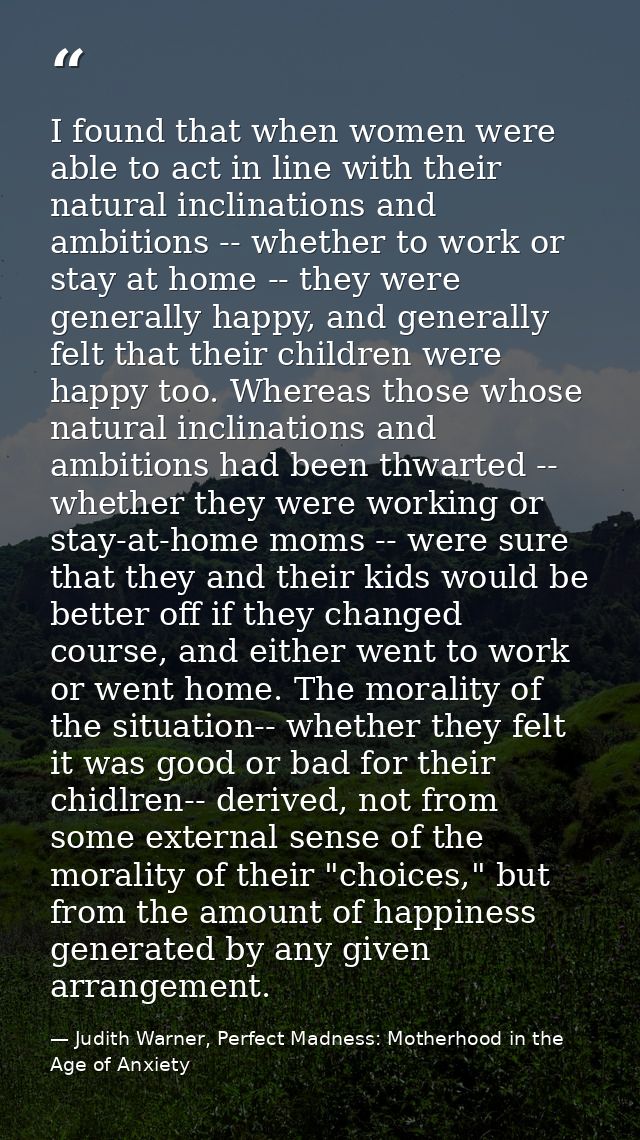 I found that when women were able to act in line with their natural inclinations and ambitions -- whether to work or sta — Judith Warner, Perfect Madness: Motherhood in the Age of Anxiety