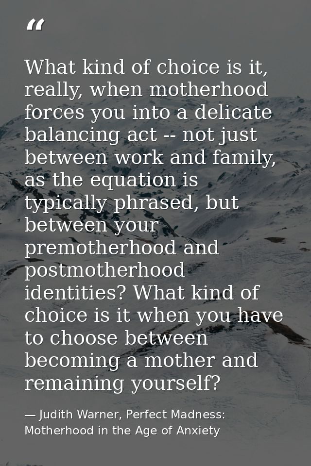 What kind of choice is it, really, when motherhood forces you into a delicate balancing act -- not just between work and — Judith Warner, Perfect Madness: Motherhood in the Age of Anxiety