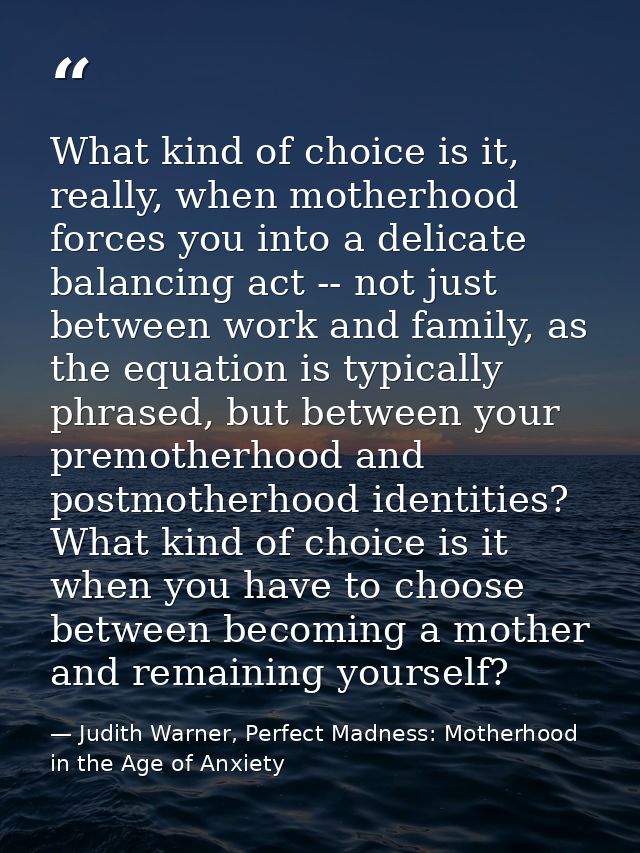 What kind of choice is it, really, when motherhood forces you into a delicate balancing act -- not just between work and — Judith Warner, Perfect Madness: Motherhood in the Age of Anxiety