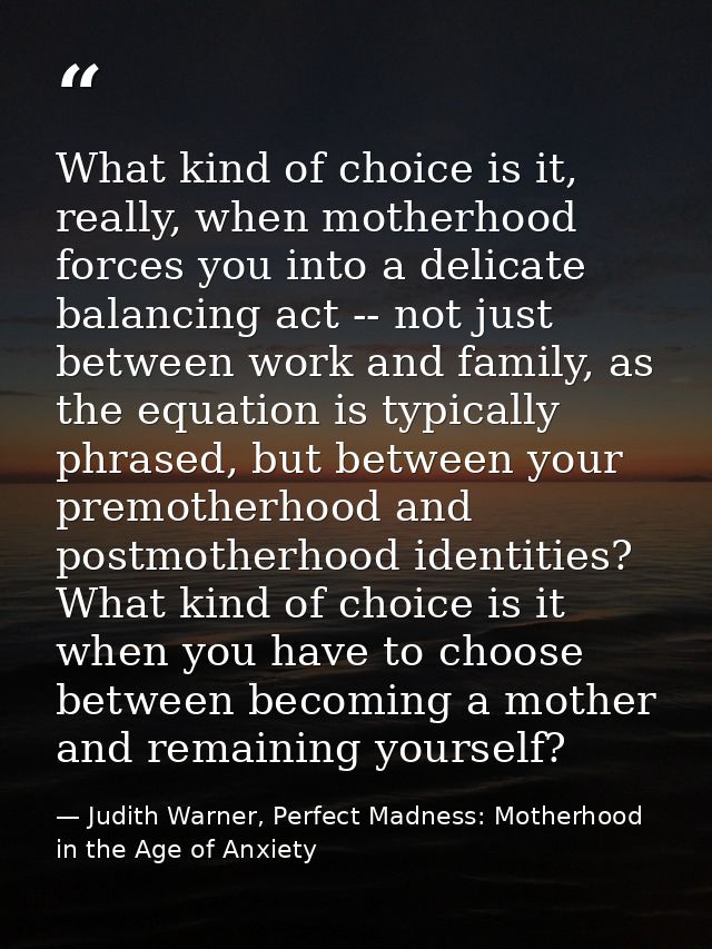 What kind of choice is it, really, when motherhood forces you into a delicate balancing act -- not just between work and — Judith Warner, Perfect Madness: Motherhood in the Age of Anxiety