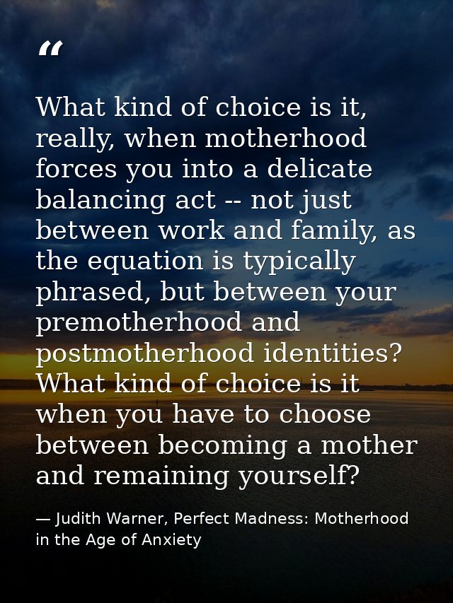 What kind of choice is it, really, when motherhood forces you into a delicate balancing act -- not just between work and — Judith Warner, Perfect Madness: Motherhood in the Age of Anxiety