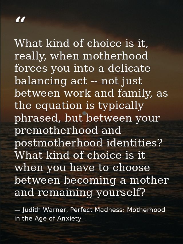 What kind of choice is it, really, when motherhood forces you into a delicate balancing act -- not just between work and — Judith Warner, Perfect Madness: Motherhood in the Age of Anxiety