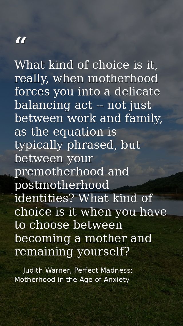 What kind of choice is it, really, when motherhood forces you into a delicate balancing act -- not just between work and — Judith Warner, Perfect Madness: Motherhood in the Age of Anxiety