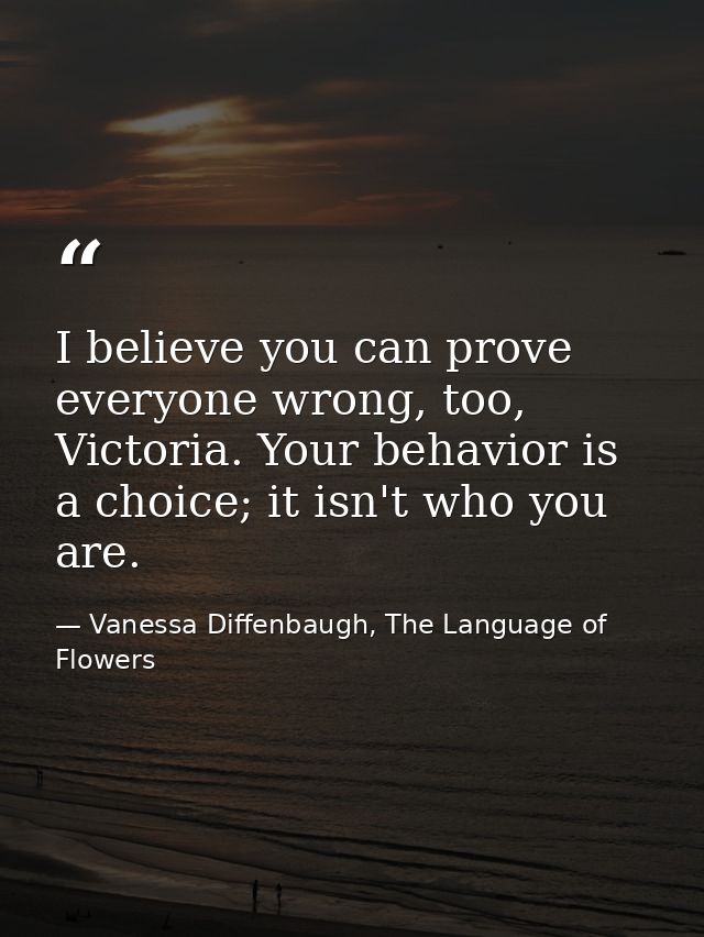 I believe you can prove everyone wrong, too, Victoria. Your behavior is a choice; it isn't who you are. — Vanessa Diffenbaugh, The Language of Flowers
