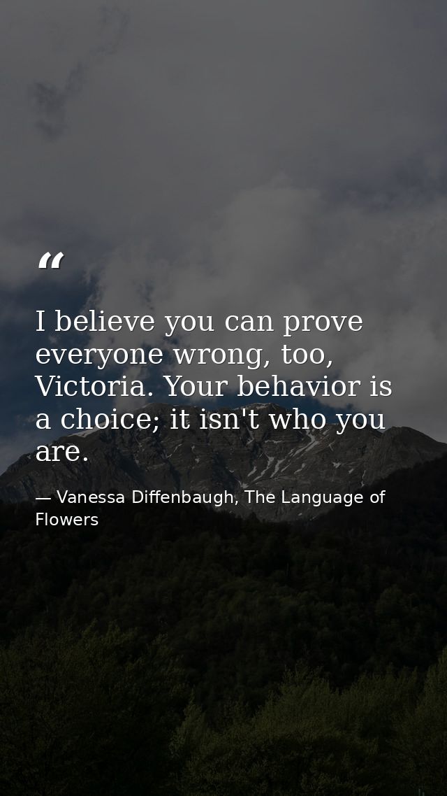 I believe you can prove everyone wrong, too, Victoria. Your behavior is a choice; it isn't who you are. — Vanessa Diffenbaugh, The Language of Flowers